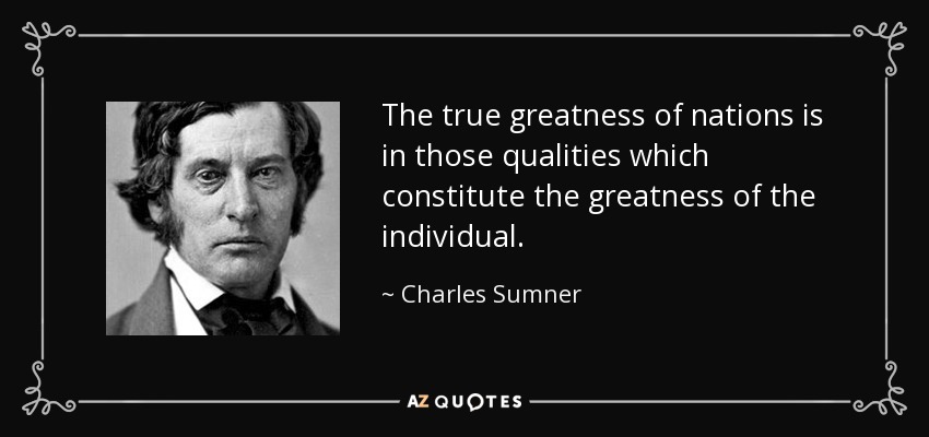 The true greatness of nations is in those qualities which constitute the greatness of the individual. - Charles Sumner