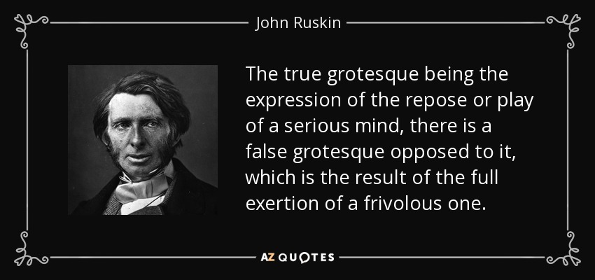The true grotesque being the expression of the repose or play of a serious mind, there is a false grotesque opposed to it, which is the result of the full exertion of a frivolous one. - John Ruskin