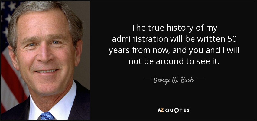The true history of my administration will be written 50 years from now, and you and I will not be around to see it. - George W. Bush