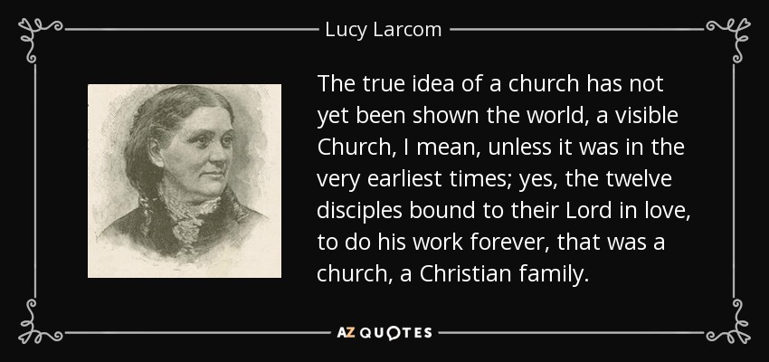 The true idea of a church has not yet been shown the world, a visible Church, I mean, unless it was in the very earliest times; yes, the twelve disciples bound to their Lord in love, to do his work forever, that was a church, a Christian family. - Lucy Larcom
