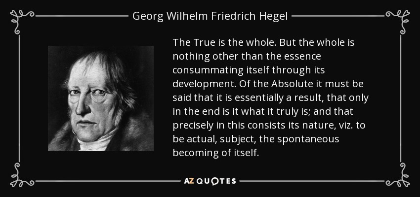 The True is the whole. But the whole is nothing other than the essence consummating itself through its development. Of the Absolute it must be said that it is essentially a result, that only in the end is it what it truly is; and that precisely in this consists its nature, viz. to be actual, subject, the spontaneous becoming of itself. - Georg Wilhelm Friedrich Hegel