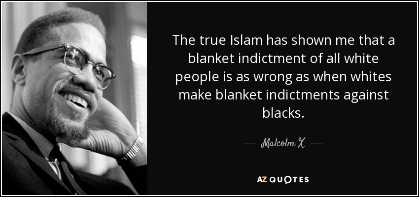 The true Islam has shown me that a blanket indictment of all white people is as wrong as when whites make blanket indictments against blacks. - Malcolm X