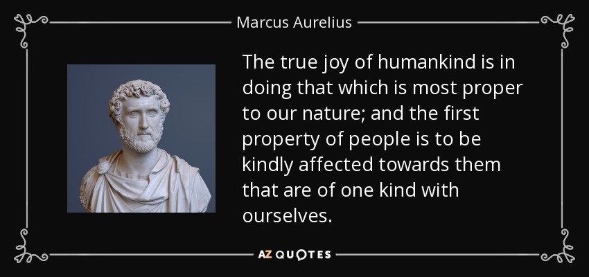 The true joy of humankind is in doing that which is most proper to our nature; and the first property of people is to be kindly affected towards them that are of one kind with ourselves. - Marcus Aurelius