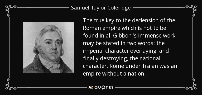 The true key to the declension of the Roman empire which is not to be found in all Gibbon 's immense work may be stated in two words: the imperial character overlaying, and finally destroying, the national character. Rome under Trajan was an empire without a nation. - Samuel Taylor Coleridge