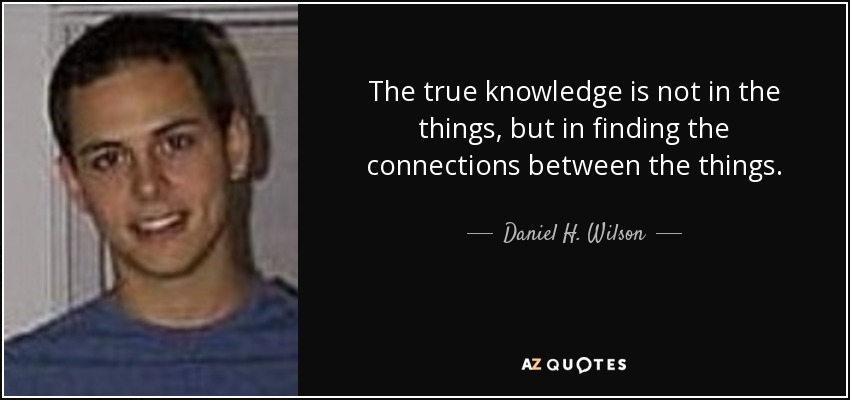 The true knowledge is not in the things, but in finding the connections between the things. - Daniel H. Wilson
