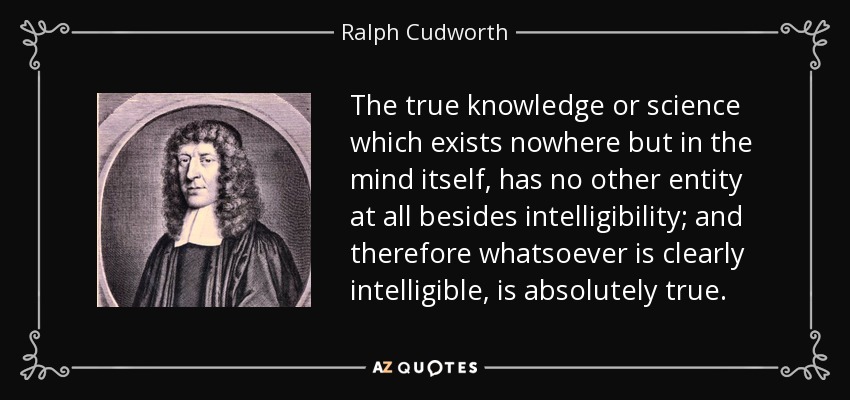The true knowledge or science which exists nowhere but in the mind itself, has no other entity at all besides intelligibility; and therefore whatsoever is clearly intelligible, is absolutely true. - Ralph Cudworth