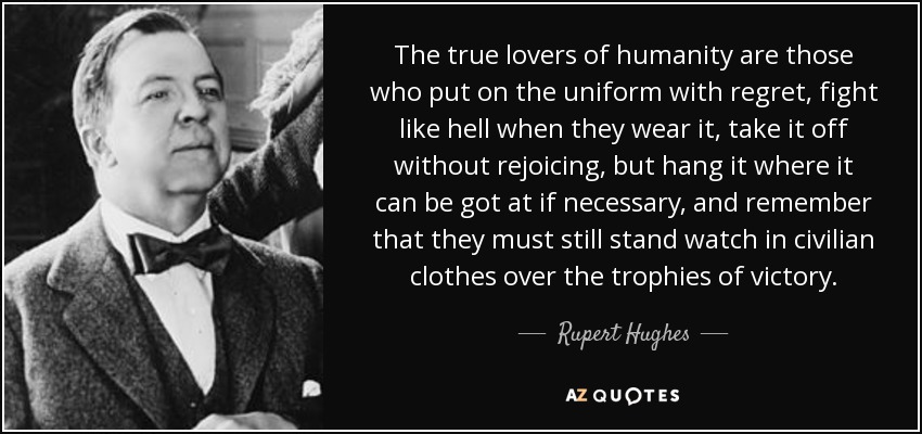 The true lovers of humanity are those who put on the uniform with regret, fight like hell when they wear it, take it off without rejoicing, but hang it where it can be got at if necessary, and remember that they must still stand watch in civilian clothes over the trophies of victory. - Rupert Hughes