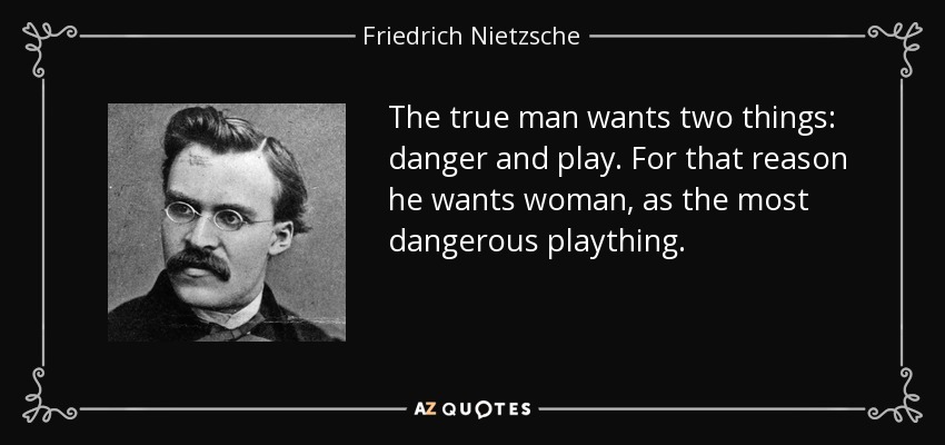 The true man wants two things: danger and play. For that reason he wants woman, as the most dangerous plaything. - Friedrich Nietzsche
