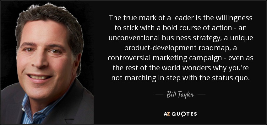 The true mark of a leader is the willingness to stick with a bold course of action - an unconventional business strategy, a unique product-development roadmap, a controversial marketing campaign - even as the rest of the world wonders why you're not marching in step with the status quo. - Bill Taylor
