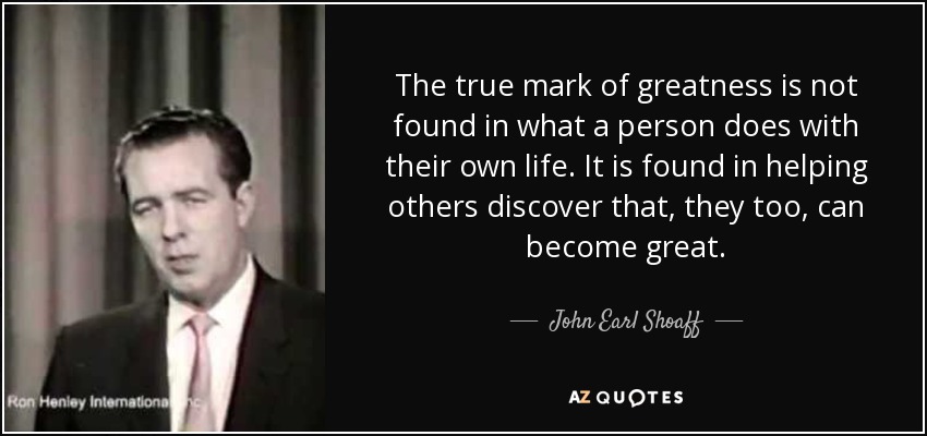 The true mark of greatness is not found in what a person does with their own life. It is found in helping others discover that, they too, can become great. - John Earl Shoaff