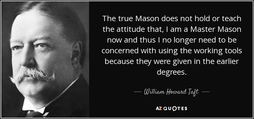 The true Mason does not hold or teach the attitude that, I am a Master Mason now and thus I no longer need to be concerned with using the working tools because they were given in the earlier degrees. - William Howard Taft