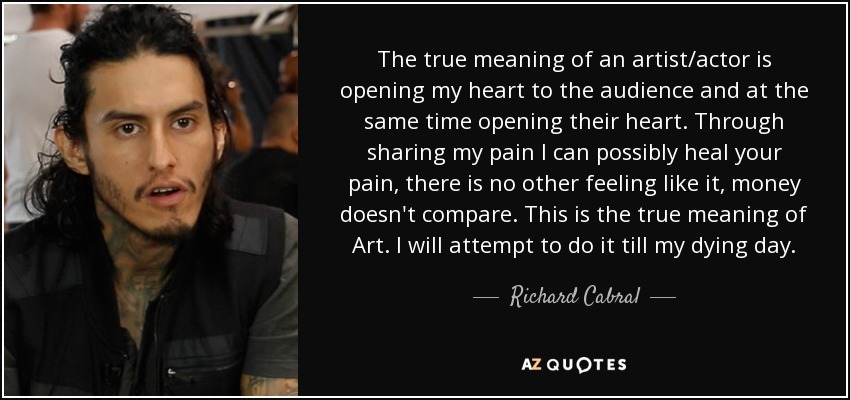 The true meaning of an artist/actor is opening my heart to the audience and at the same time opening their heart. Through sharing my pain I can possibly heal your pain, there is no other feeling like it, money doesn't compare. This is the true meaning of Art. I will attempt to do it till my dying day. - Richard Cabral