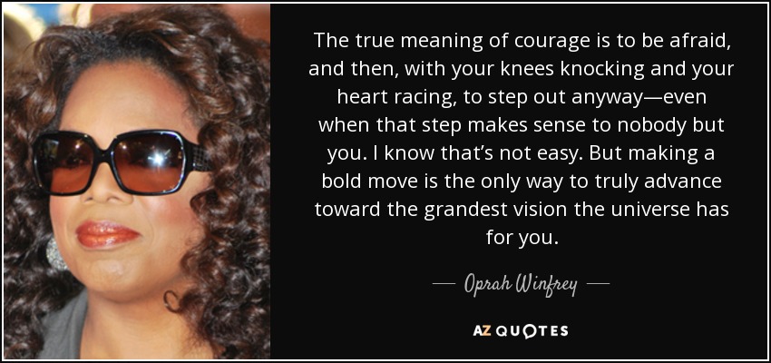 The true meaning of courage is to be afraid, and then, with your knees knocking and your heart racing, to step out anyway—even when that step makes sense to nobody but you. I know that’s not easy. But making a bold move is the only way to truly advance toward the grandest vision the universe has for you. - Oprah Winfrey