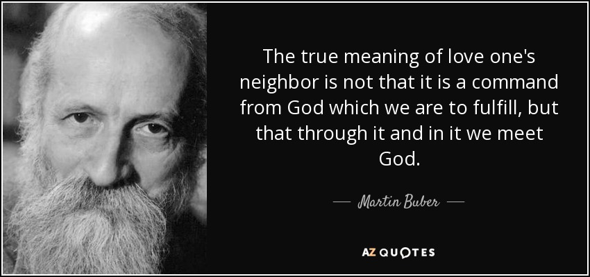 The true meaning of love one's neighbor is not that it is a command from God which we are to fulfill, but that through it and in it we meet God. - Martin Buber