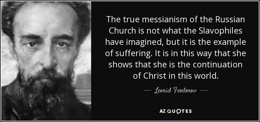 The true messianism of the Russian Church is not what the Slavophiles have imagined, but it is the example of suffering. It is in this way that she shows that she is the continuation of Christ in this world. - Leonid Feodorov