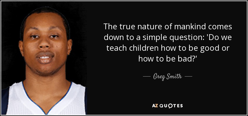 The true nature of mankind comes down to a simple question: 'Do we teach children how to be good or how to be bad?' - Greg Smith
