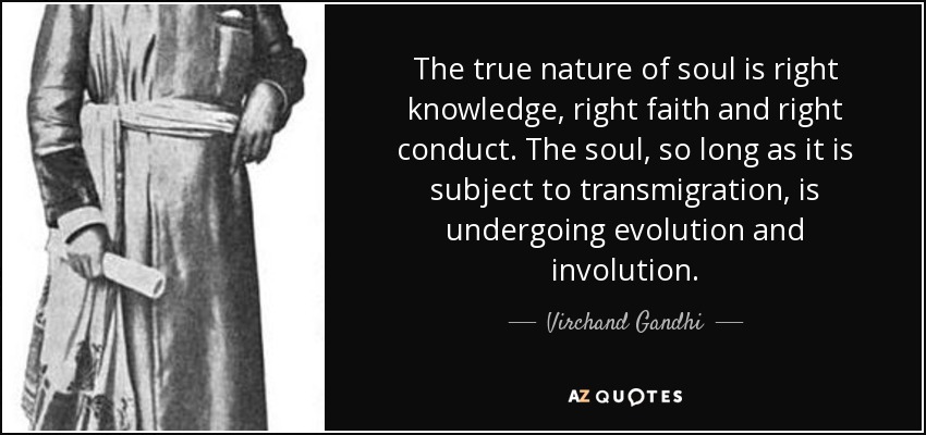 The true nature of soul is right knowledge, right faith and right conduct. The soul, so long as it is subject to transmigration, is undergoing evolution and involution. - Virchand Gandhi