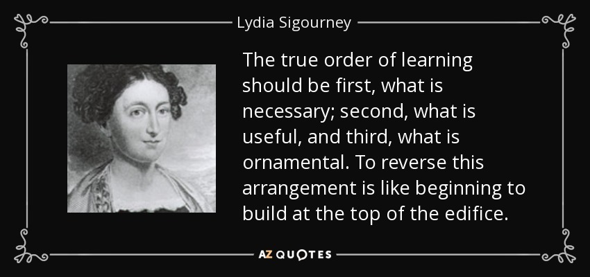The true order of learning should be first, what is necessary; second, what is useful, and third, what is ornamental. To reverse this arrangement is like beginning to build at the top of the edifice. - Lydia Sigourney
