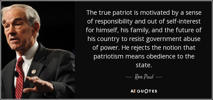 The true patriot is motivated by a sense of responsibility and out of self-interest for himself, his family, and the future of his country to resist government abuse of power. He rejects the notion that patriotism means obedience to the state. - Ron Paul