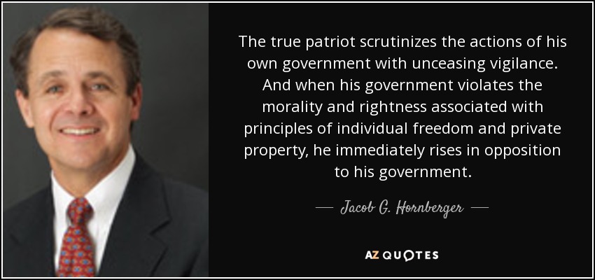 The true patriot scrutinizes the actions of his own government with unceasing vigilance. And when his government violates the morality and rightness associated with principles of individual freedom and private property, he immediately rises in opposition to his government. - Jacob G. Hornberger
