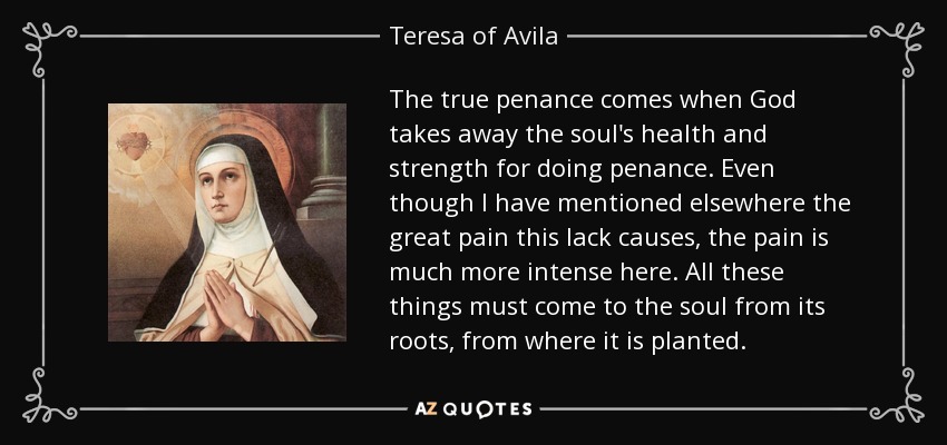 The true penance comes when God takes away the soul's health and strength for doing penance. Even though I have mentioned elsewhere the great pain this lack causes, the pain is much more intense here. All these things must come to the soul from its roots, from where it is planted. - Teresa of Avila