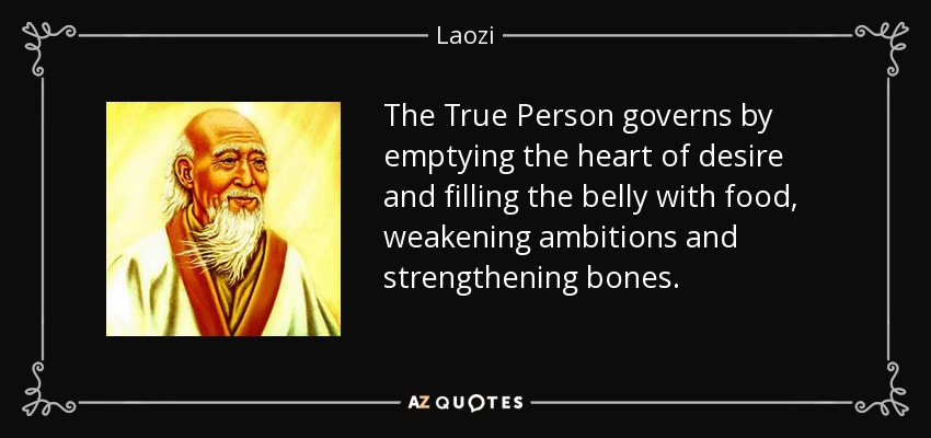 The True Person governs by emptying the heart of desire and filling the belly with food, weakening ambitions and strengthening bones. - Laozi