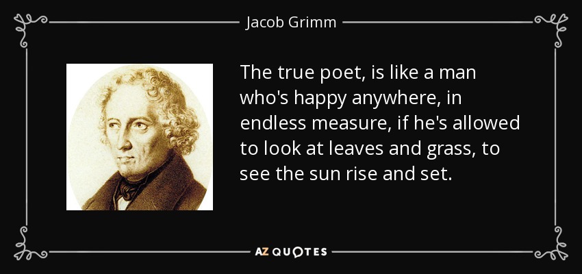 The true poet, is like a man who's happy anywhere, in endless measure, if he's allowed to look at leaves and grass, to see the sun rise and set. - Jacob Grimm