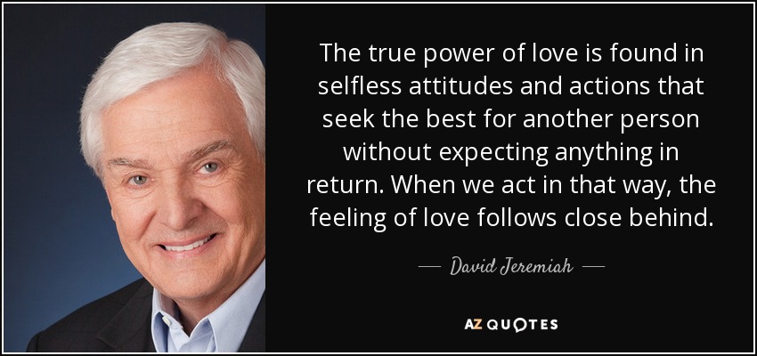 The true power of love is found in selfless attitudes and actions that seek the best for another person without expecting anything in return. When we act in that way, the feeling of love follows close behind. - David Jeremiah