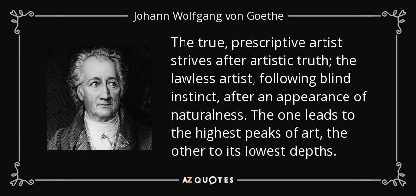 The true, prescriptive artist strives after artistic truth; the lawless artist, following blind instinct, after an appearance of naturalness. The one leads to the highest peaks of art, the other to its lowest depths. - Johann Wolfgang von Goethe