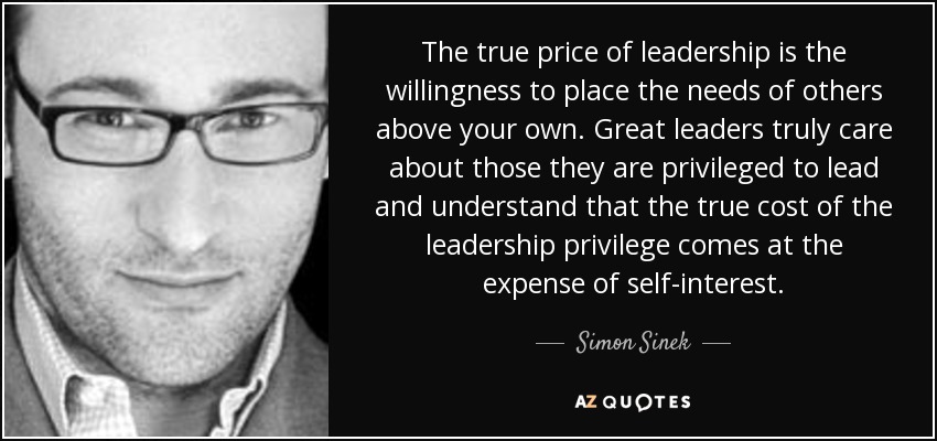 The true price of leadership is the willingness to place the needs of others above your own. Great leaders truly care about those they are privileged to lead and understand that the true cost of the leadership privilege comes at the expense of self-interest. - Simon Sinek
