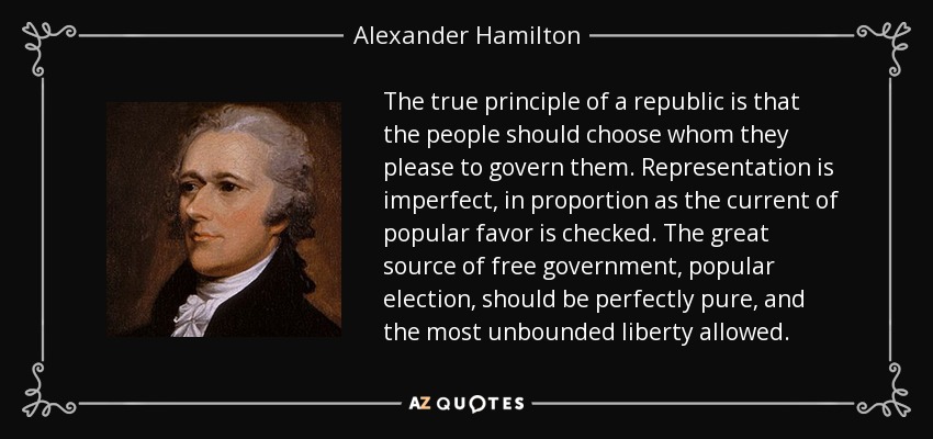 The true principle of a republic is that the people should choose whom they please to govern them. Representation is imperfect, in proportion as the current of popular favor is checked. The great source of free government, popular election, should be perfectly pure, and the most unbounded liberty allowed. - Alexander Hamilton