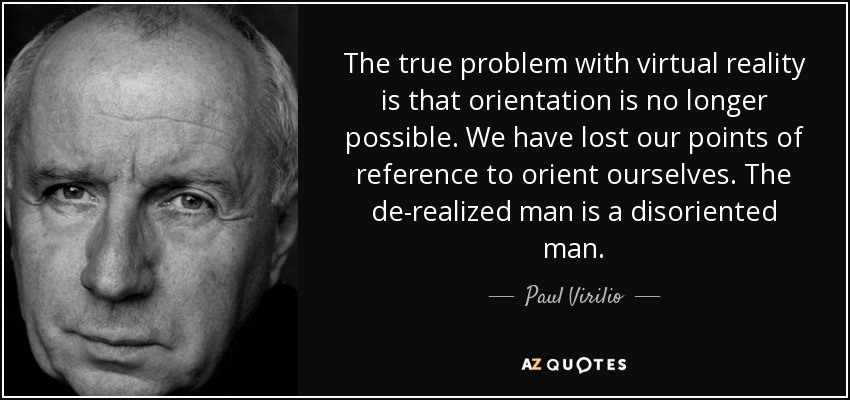 The true problem with virtual reality is that orientation is no longer possible. We have lost our points of reference to orient ourselves. The de-realized man is a disoriented man. - Paul Virilio
