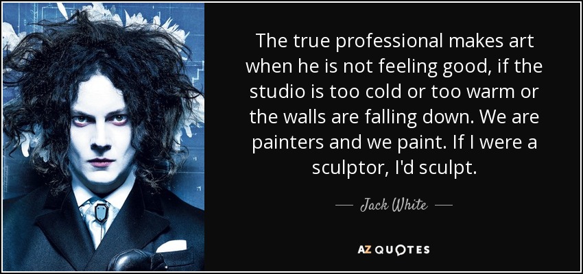 The true professional makes art when he is not feeling good, if the studio is too cold or too warm or the walls are falling down. We are painters and we paint. If I were a sculptor, I'd sculpt. - Jack White