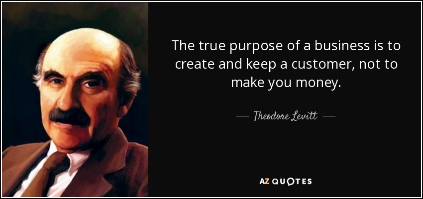 The true purpose of a business is to create and keep a customer, not to make you money. - Theodore Levitt