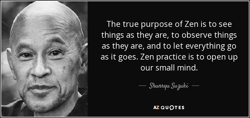 The true purpose of Zen is to see things as they are, to observe things as they are, and to let everything go as it goes. Zen practice is to open up our small mind. - Shunryu Suzuki