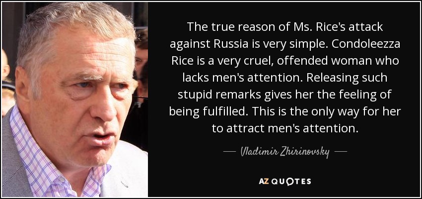 The true reason of Ms. Rice's attack against Russia is very simple. Condoleezza Rice is a very cruel, offended woman who lacks men's attention. Releasing such stupid remarks gives her the feeling of being fulfilled. This is the only way for her to attract men's attention. - Vladimir Zhirinovsky