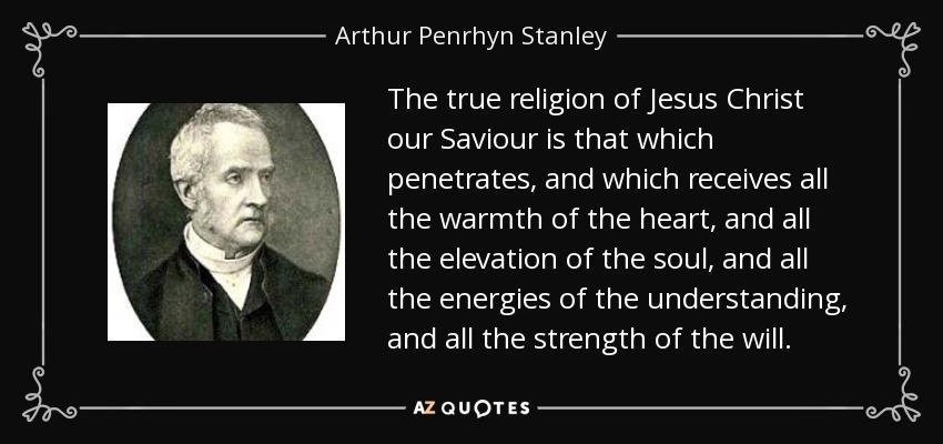 The true religion of Jesus Christ our Saviour is that which penetrates, and which receives all the warmth of the heart, and all the elevation of the soul, and all the energies of the understanding, and all the strength of the will. - Arthur Penrhyn Stanley