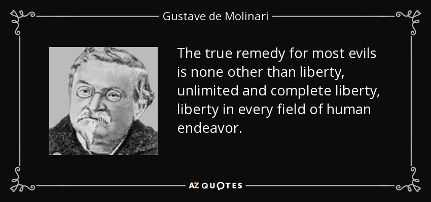 The true remedy for most evils is none other than liberty, unlimited and complete liberty, liberty in every field of human endeavor. - Gustave de Molinari