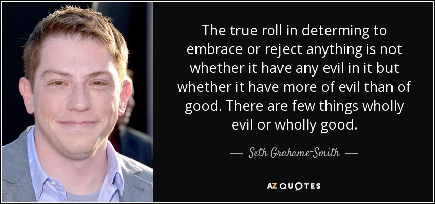 The true roll in determing to embrace or reject anything is not whether it have any evil in it but whether it have more of evil than of good. There are few things wholly evil or wholly good. - Seth Grahame-Smith