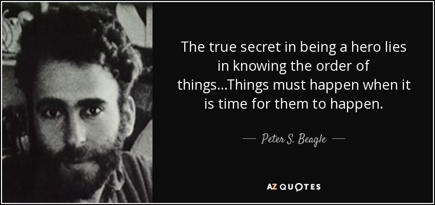 The true secret in being a hero lies in knowing the order of things...Things must happen when it is time for them to happen. - Peter S. Beagle