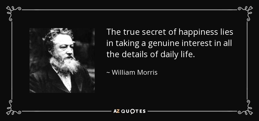 The true secret of happiness lies in taking a genuine interest in all the details of daily life. - William Morris