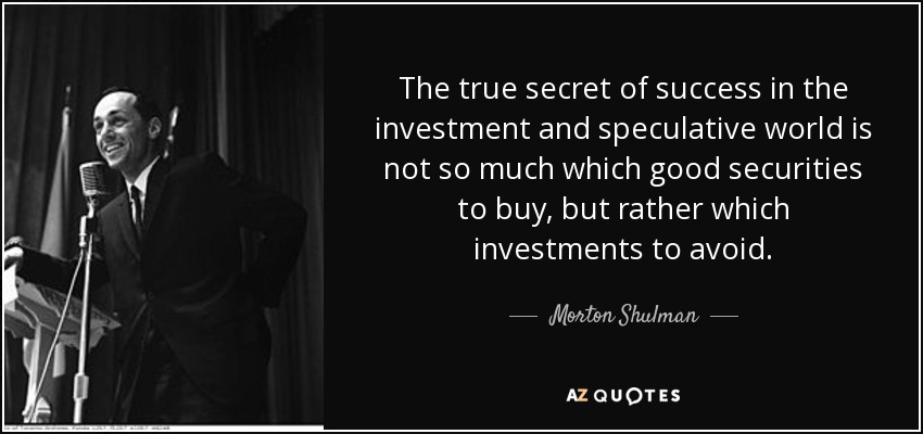 The true secret of success in the investment and speculative world is not so much which good securities to buy, but rather which investments to avoid. - Morton Shulman
