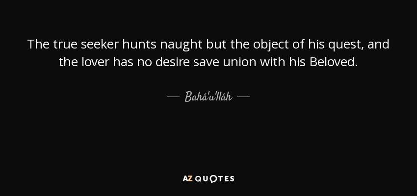 The true seeker hunts naught but the object of his quest, and the lover has no desire save union with his Beloved. - Bahá'u'lláh