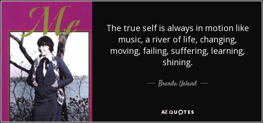 The true self is always in motion like music, a river of life, changing, moving, failing, suffering, learning, shining. - Brenda Ueland