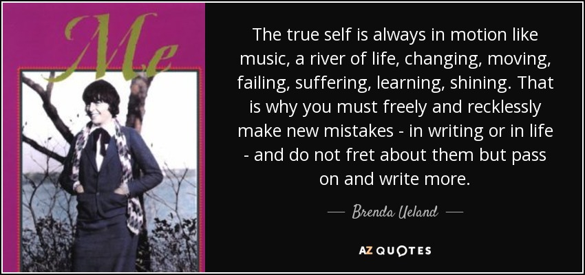 The true self is always in motion like music, a river of life, changing, moving, failing, suffering, learning, shining. That is why you must freely and recklessly make new mistakes - in writing or in life - and do not fret about them but pass on and write more. - Brenda Ueland