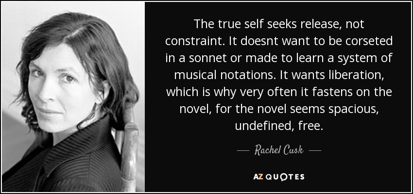 The true self seeks release, not constraint. It doesnt want to be corseted in a sonnet or made to learn a system of musical notations. It wants liberation, which is why very often it fastens on the novel, for the novel seems spacious, undefined, free. - Rachel Cusk
