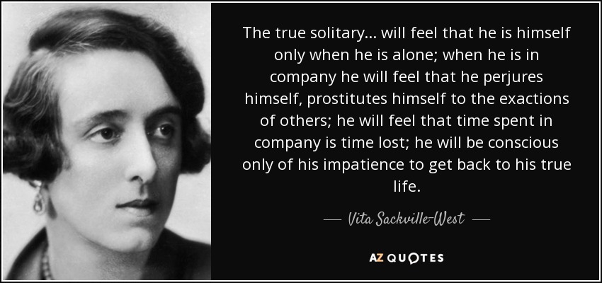 The true solitary ... will feel that he is himself only when he is alone; when he is in company he will feel that he perjures himself, prostitutes himself to the exactions of others; he will feel that time spent in company is time lost; he will be conscious only of his impatience to get back to his true life. - Vita Sackville-West