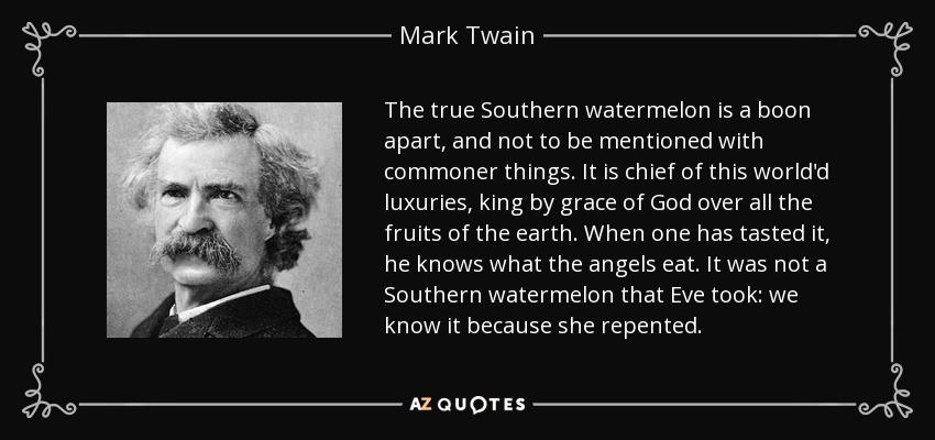 The true Southern watermelon is a boon apart, and not to be mentioned with commoner things. It is chief of this world'd luxuries, king by grace of God over all the fruits of the earth. When one has tasted it, he knows what the angels eat. It was not a Southern watermelon that Eve took: we know it because she repented. - Mark Twain