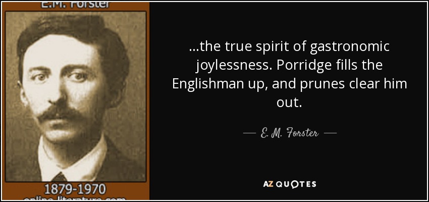 ...the true spirit of gastronomic joylessness. Porridge fills the Englishman up, and prunes clear him out. - E. M. Forster