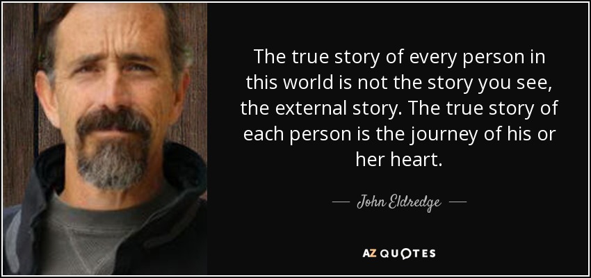 The true story of every person in this world is not the story you see, the external story. The true story of each person is the journey of his or her heart. - John Eldredge